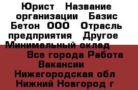 Юрист › Название организации ­ Базис-Бетон, ООО › Отрасль предприятия ­ Другое › Минимальный оклад ­ 25 000 - Все города Работа » Вакансии   . Нижегородская обл.,Нижний Новгород г.